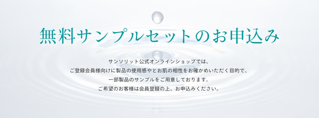 無料サンプルセットのお申込みサンソリット公式オンラインショップでは、ご登録会員様向けに製品の使用感やとお肌の相性をお確かめいただく目的で、一部製品のサンプルをご用意しております。ご希望のお客様は会員登録の上、お申込みください。